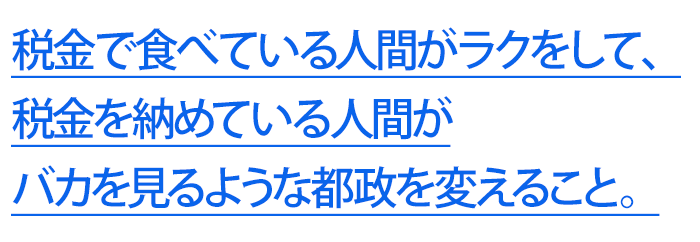 税金で食べている人間がラクをして、 税金を納めている人間が バカを見るような都政を変えること。